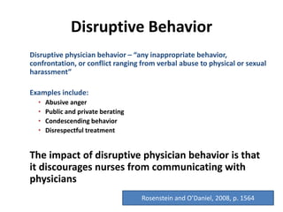 Disruptive Behavior
Disruptive physician behavior – “any inappropriate behavior,
confrontation, or conflict ranging from verbal abuse to physical or sexual
harassment”
Examples include:
• Abusive anger
• Public and private berating
• Condescending behavior
• Disrespectful treatment
The impact of disruptive physician behavior is that
it discourages nurses from communicating with
physicians
Rosenstein and O’Daniel, 2008, p. 1564
 