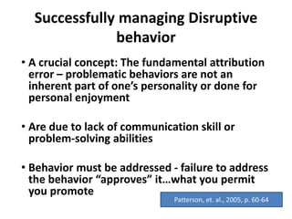 Successfully managing Disruptive
behavior
• A crucial concept: The fundamental attribution
error – problematic behaviors are not an
inherent part of one’s personality or done for
personal enjoyment
• Are due to lack of communication skill or
problem-solving abilities
• Behavior must be addressed - failure to address
the behavior “approves” it…what you permit
you promote
Patterson, et. al., 2005, p. 60-64
 