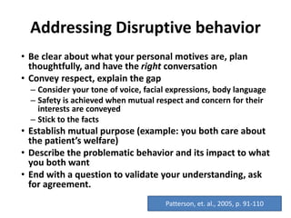 Addressing Disruptive behavior
• Be clear about what your personal motives are, plan
thoughtfully, and have the right conversation
• Convey respect, explain the gap
– Consider your tone of voice, facial expressions, body language
– Safety is achieved when mutual respect and concern for their
interests are conveyed
– Stick to the facts
• Establish mutual purpose (example: you both care about
the patient’s welfare)
• Describe the problematic behavior and its impact to what
you both want
• End with a question to validate your understanding, ask
for agreement.
Patterson, et. al., 2005, p. 91-110
 