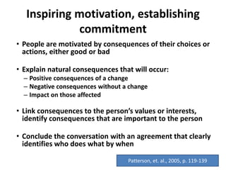 Inspiring motivation, establishing
commitment
• People are motivated by consequences of their choices or
actions, either good or bad
• Explain natural consequences that will occur:
– Positive consequences of a change
– Negative consequences without a change
– Impact on those affected
• Link consequences to the person’s values or interests,
identify consequences that are important to the person
• Conclude the conversation with an agreement that clearly
identifies who does what by when
Patterson, et. al., 2005, p. 119-139
 