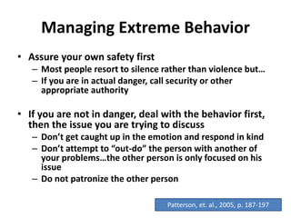 Managing Extreme Behavior
• Assure your own safety first
– Most people resort to silence rather than violence but…
– If you are in actual danger, call security or other
appropriate authority
• If you are not in danger, deal with the behavior first,
then the issue you are trying to discuss
– Don’t get caught up in the emotion and respond in kind
– Don’t attempt to “out-do” the person with another of
your problems…the other person is only focused on his
issue
– Do not patronize the other person
Patterson, et. al., 2005, p. 187-197
 