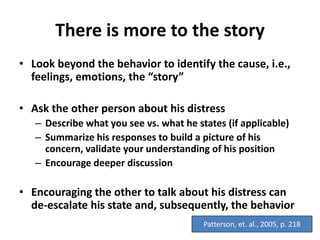 There is more to the story
• Look beyond the behavior to identify the cause, i.e.,
feelings, emotions, the “story”
• Ask the other person about his distress
– Describe what you see vs. what he states (if applicable)
– Summarize his responses to build a picture of his
concern, validate your understanding of his position
– Encourage deeper discussion
• Encouraging the other to talk about his distress can
de-escalate his state and, subsequently, the behavior
Patterson, et. al., 2005, p. 218
 