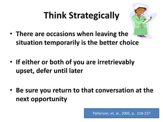 Think Strategically
• There are occasions when leaving the
situation temporarily is the better choice
• If either or both of you are irretrievably
upset, defer until later
• Be sure you return to that conversation at the
next opportunity
Patterson, et. al., 2005, p. 218-227
 