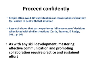 Proceed confidently
• People often avoid difficult situations or conversations when they
feel unable to deal with that situation
• Research shows that past experiences influence nurses’ decisions
when faced with similar situations (Curtis, Tzannes, & Rudge,
2011, p. 16)
• As with any skill development, mastering
effective communication and promoting
collaboration require practice and sustained
effort
 