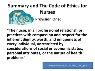 Summary and The Code of Ethics for
Nurses
Provision One:
“The nurse, in all professional relationships,
practices with compassion and respect for the
inherent dignity, worth, and uniqueness of
every individual, unrestricted by
considerations of social or economic status,
personal attributes, or the nature of health
problems”
American Nurses Association, 2010, p. 1
 