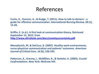 References
Curtis, K., Tzannes, A., & Rudge, T. (2011). How to talk to doctors – a
guide for effective communication. International Nursing Review, 58 (1),
13-20.
Griffin, E. (n.d.). A first look at communication theory. Retrieved
September 12, 2012, from
http://www.afirstlook.com/docs/anxietyuncertainty.pdf.
Manojlovich, M. & DeCicco, B. (2007). Healthy work environments,
nurse-physician communication and patients’ outcomes. American
Journal of Critical Care, 16 (6), 536-543.
Patterson, K., Grenny, J., McMillan, R., & Switzler, A. (2005). Crucial
Confrontations. New York: McGraw-Hill.
 