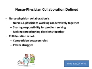 Nurse-Physician Collaboration Defined
• Nurse-physician collaboration is:
– Nurses & physicians working cooperatively together
– Sharing responsibility for problem solving
– Making care planning decisions together
• Collaboration is not:
– Competition between roles
– Power struggles
Petri, 2010, p. 74-76
 