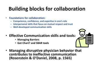 Building blocks for collaboration
• Foundations for collaboration:
– Competence, confidence, and expertise in one’s role
– Interpersonal skills that focus on mutual respect and trust
– Well-developed communication skills
• Effective Communication skills and tools:
• Managing Barriers
• Got Chart? and SBAR tools
• Managing disruptive physician behavior that
contributes to ineffective communication
(Rosenstein & O’Daniel, 2008, p. 1565)
 