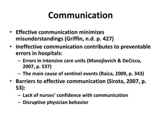 Communication
• Effective communication minimizes
misunderstandings (Griffin, n.d. p. 427)
• Ineffective communication contributes to preventable
errors in hospitals:
– Errors in intensive care units (Manojlovich & DeCicco,
2007, p. 537)
– The main cause of sentinel events (Raica, 2009, p. 343)
• Barriers to effective communication (Sirota, 2007, p.
53):
– Lack of nurses’ confidence with communication
– Disruptive physician behavior
 