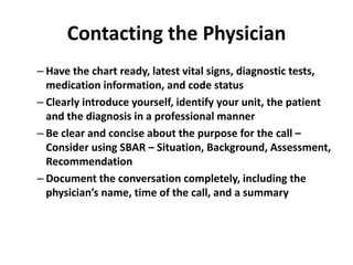 Contacting the Physician
– Have the chart ready, latest vital signs, diagnostic tests,
medication information, and code status
– Clearly introduce yourself, identify your unit, the patient
and the diagnosis in a professional manner
– Be clear and concise about the purpose for the call –
Consider using SBAR – Situation, Background, Assessment,
Recommendation
– Document the conversation completely, including the
physician’s name, time of the call, and a summary
 
