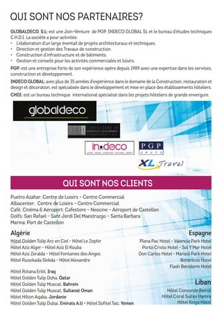 QUI SONT NOS PARTENAIRES?
GLOBALDECO. S.L: est une Join-Venture de PGP, INDECO GLOBAL SL et le bureau d’études techniques
C.H.D.I. La société a pour activités:
• L’élaboration d’un large éventail de projets architecturaux et techniques.
• Direction et gestion des Travaux de construction.
• Construction d’infrastructure et de bâtiments.
• Gestion et conseils pour les activités commerciales et loisirs.
PGP: est une entreprise forte de son expérience opère depuis 1989 avec une expertise dans les services,
construction et développement.
INDECO GLOBAL: avec plus de 35 années d’expérience dans le domaine de la Construction, restauration et
design et décoration, est spécialisée dans le développement et mise en place des établissements hôteliers.
CHDI: est un bureau technique international spécialisé dans les projets hôteliers de grande envergure.
Puetro Azahar: Centre de Loisirs – Centre Commercial
Albacenter: Centre de Loisirs – Centre Commercial
Café, Cinéma & Aéroport: Cafestore – Neocine – Aéroport de Castellon
Golfs: San Rafael – Sant Jordi Del Maestrazgo – Santa Barbara
Marina: Port de Castellon
Liban
Hôtel Concorde Beirut
Hôtel Coral Suites Hamra
Hôtel Kings Hotel
Hôtel Rotana Erbil, Iraq
Hôtel Golden Tulip Doha, Qatar
Hôtel Golden Tulip Muscat, Bahrein
Hôtel Golden Tulip Muscat, Sultanat Oman
Hôtel Hilton Aqaba, Jordanie
Hôtel Golden Tulip Dubai, Emirats A.U - Hôtel Sofitel Taiz, Yemen
QUI SONT NOS CLIENTS
Espagne
Plana Pac Hotel - Valencia Park Hotel
Porto Cristo Hotel - Sol Y Mar Hotel
Don Carlos Hotel - Marisol Park Hotel
Botanicos Hotel
Flash Benidorm Hotel
Algérie
Hôtel Golden Tulip Arc en Ciel - Hôtel Le Zephir
Hôtel Aziz Alger - Hôtel Aziz El Kouba
Hôtel Aziz Zeralda - Hôtel Fontaines des Anges
Hôtel Russikada Skikda - Hôtel Alexandre
 