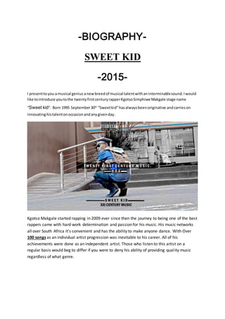 -BIOGRAPHY-
SWEET KID
-2015-
I presenttoyou a musical genius anewbreedof musical talentwithaninterminablesound.Iwould
like tointroduce youtothe twentyfirstcenturyrapperKgotsoSimphiwe Makgale stage name
“Sweet kid”. Born 1995 September30th
“Sweetkid”hasalwaysbeenoriginative andcarrieson
innovatinghistalentonoccasionandanygivenday.
Kgotso Makgale started rapping in 2009 ever since then the journey to being one of the best
rappers came with hard work determination and passion for his music. His music networks
all over South Africa it’s convenient and has the ability to make anyone dance. With Over
100 songs as an individual artist progression was inevitable to his career. All of his
achievements were done as an independent artist. Those who listen to this artist on a
regular basis would beg to differ if you were to deny his ability of providing quality music
regardless of what genre.
 