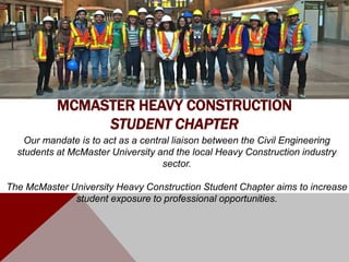 Our mandate is to act as a central liaison between the Civil Engineering
students at McMaster University and the local Heavy Construction industry
sector.
The McMaster University Heavy Construction Student Chapter aims to increase
student exposure to professional opportunities.
MCMASTER HEAVY CONSTRUCTION
STUDENT CHAPTER
 