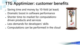 TTG Apptimizer: customer benefits
● Saving time and money by 10-fold (at least)
● Dramatic boost in software performance
● Shorter time-to-market for computations-
driven products and services
● Less demands for developers’ skills
● Computations can be performed in the cloud
 
