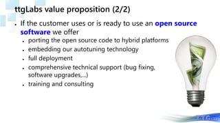 ttgLabs value proposition (2/2)
● If the customer uses or is ready to use an open source
software we offer
● porting the open source code to hybrid platforms
● embedding our autotuning technology
● full deployment
● comprehensive technical support (bug fixing,
software upgrades,...)
● training and consulting
 