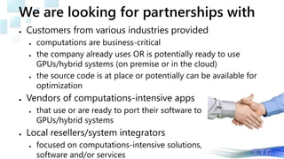 We are looking for partnerships with
● Customers from various industries provided
● computations are business-critical
● the company already uses OR is potentially ready to use
GPUs/hybrid systems (on premise or in the cloud)
● the source code is at place or potentially can be available for
optimization
● Vendors of computations-intensive apps
● that use or are ready to port their software to
GPUs/hybrid systems
● Local resellers/system integrators
● focused on computations-intensive solutions,
software and/or services
 