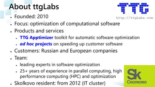 About ttgLabs
● Founded: 2010
● Focus: optimization of computational software
● Products and services
● TTG Apptimizer toolkit for automatic software optimization
● ad hoc projects on speeding up customer software
● Customers: Russian and European companies
● Team:
● leading experts in software optimization
● 25+ years of experience in parallel computing, high
performance computing (HPC) and optimization
● Skolkovo resident: from 2012 (IT cluster)
 
