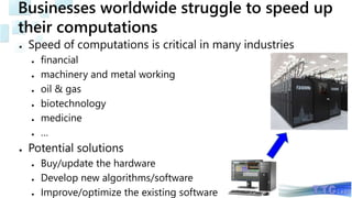 Businesses worldwide struggle to speed up
their computations
● Speed of computations is critical in many industries
● financial
● machinery and metal working
● oil & gas
● biotechnology
● medicine
● …
● Potential solutions
● Buy/update the hardware
● Develop new algorithms/software
● Improve/optimize the existing software
 