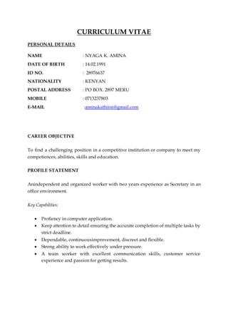 CURRICULUM VITAE
PERSONAL DETAILS
NAME : NYAGA K. AMINA
DATE OF BIRTH : 14.02.1991
ID NO. : 28976637
NATIONALITY : KENYAN
POSTAL ADDRESS : PO BOX. 2897 MERU
MOBILE : 0713237803
E-MAIL :aminakathiini@gmail.com
CAREER OBJECTIVE
To find a challenging position in a competitive institution or company to meet my
competiences, abilities, skills and education.
PROFILE STATEMENT
Anindependent and organized worker with two years experience as Secretary in an
office environment.
Key Capabilities:
 Profiency in computer application.
 Keep attention to detail ensuring the accurate completion of multiple tasks by
strict deadline.
 Dependable, continuousimprovement, discreet and flexible.
 Strong ability to work effectively under pressure.
 A team worker with excellent communication skills, customer service
experience and passion for getting results.
 