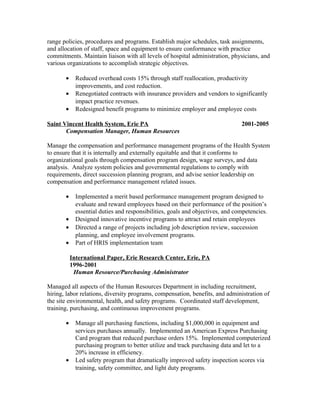 range policies, procedures and programs. Establish major schedules, task assignments,
and allocation of staff, space and equipment to ensure conformance with practice
commitments. Maintain liaison with all levels of hospital administration, physicians, and
various organizations to accomplish strategic objectives.
• Reduced overhead costs 15% through staff reallocation, productivity
improvements, and cost reduction.
• Renegotiated contracts with insurance providers and vendors to significantly
impact practice revenues.
• Redesigned benefit programs to minimize employer and employee costs
Saint Vincent Health System, Erie PA 2001-2005
Compensation Manager, Human Resources
Manage the compensation and performance management programs of the Health System
to ensure that it is internally and externally equitable and that it conforms to
organizational goals through compensation program design, wage surveys, and data
analysis. Analyze system policies and governmental regulations to comply with
requirements, direct succession planning program, and advise senior leadership on
compensation and performance management related issues.
• Implemented a merit based performance management program designed to
evaluate and reward employees based on their performance of the position’s
essential duties and responsibilities, goals and objectives, and competencies.
• Designed innovative incentive programs to attract and retain employees
• Directed a range of projects including job description review, succession
planning, and employee involvement programs.
• Part of HRIS implementation team
International Paper, Erie Research Center, Erie, PA
1996-2001
Human Resource/Purchasing Administrator
Managed all aspects of the Human Resources Department in including recruitment,
hiring, labor relations, diversity programs, compensation, benefits, and administration of
the site environmental, health, and safety programs. Coordinated staff development,
training, purchasing, and continuous improvement programs.
• Manage all purchasing functions, including $1,000,000 in equipment and
services purchases annually. Implemented an American Express Purchasing
Card program that reduced purchase orders 15%. Implemented computerized
purchasing program to better utilize and track purchasing data and let to a
20% increase in efficiency.
• Led safety program that dramatically improved safety inspection scores via
training, safety committee, and light duty programs.
 