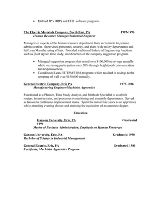 • Utilized IP’s HRIS and EEO software programs
The Electric Materials Company, North East, PA 1987-1996
Human Resource Manager/Industrial Engineer
Managed all aspects of the human resource department from recruitment to pension
administration. Supervised personnel, security, and plant-wide utility departments and
led Lean Manufacturing efforts. Provided traditional Industrial Engineering functions
such as plant layout, time study, and direction of the company suggestion program.
• Managed suggestion program that netted over $100,000 in savings annually
while increasing participation over 50% through heightened communication
and responsiveness.
• Coordinated Lean/JIT/TPM/TQM programs which resulted in savings to the
company of well over $150,000 annually.
General Electric Company, Erie PA 1977-1986
Manufacturing Engineer/Machinist Apprentice
Functioned as a Planner, Time Study Analyst, and Methods Specialist to establish
routers, incentive rates, and processes in machining and assembly departments. Served
as liaison to continuous improvement teams. Spent the initial four years as an apprentice
while attending evening classes and attaining the equivalent of an associate degree.
Education
Gannon University, Erie, PA Graduated
1999
Master of Business Administration, Emphasis on Human Resources
Gannon University, Erie, PA Graduated 1990
Bachelor of Science in Industrial Management
General Electric, Erie, PA Graduated 1981
Certificate, Machinist Apprentice Program
 