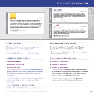 15
PATROCINADORES SPONSORS
Diego Sáez • Tel: +44 207 121 5079 | diego.saez@globalrealestate.org
PLEASE CONTACT • CONTACTA CON:
CONVIERTETE EN PATROCINADOR
OPORTUNIDADES DE PATROCINIO:
El ambiente relajado e informal de GRI es único. Para un
patrocinador supone una excelente oportunidad para:
• Posicionar su marca entre los líderes	 • Generar nuevos negocios
• Construir y estrechar relaciones 	
•	 Paquetes de Copresidencia
•	 Paquetes de Moderador
•	 Paquetes de Hospitalidad:
	 • Área de networking: En los descansos entre cada debate
	 los participantes continuan haciendo contactos en esta área
	 donde comparten cafés y bebidas, por lo que es una zona
	 muy concurrida, perfecta para promocionarse.
	 • El almuerzo, la cena, y el cocktail: Es un patrocinio
	 exclusivo, que te permite destacar sobre los demás.
BECOME A SPONSOR
SPONSORSHIP OPPORTUNITIES:
GRI’s relaxed and intimate environment is unique. For a
sponsor, it creates an excellent opportunity to:
• Demonstrate knowledge 	 • Raise awareness
• Build meaningful relationships 	 • Generate new leads
•	 Co-Chairing Packages
•	 Moderating Chair Packages
•	 Hospitality Packages:
	 • The GRI Networking Area: There are networking breaks in
	 between each discussion where our members cement their
	 friendships over refreshments. Sponsorship of this area
	 is available.
	 • The GRI Lunch, Dinner & Drinks Reception: Sponsorship of
	 the key networking events is a great way to stand out
	 from crowd.
SILVERSPONSOR
Savillsisoneoftheworld’slargestrealestatefirms.Establishedin1855,
wenowhaveover600officesthroughouttheAmericas,Europe,Asia
Pacific,AfricaandtheMiddleEast.Wearethenumberfourglobalagentby
worldturnover,withaparticularstrengthinCapitalmarketstransactions.
Savillsservicestheneedsoftheinvestor,ownersandoccupiersoffering
transactionaladvice,propertymanagement,consultancyandasset
managementexpertise.
www.savills.es
Rafael Merry delVal - Managing Director
Tel: +34913101016 | rmerry@savills.es
BRONZESPONSOR
La mayoría de los fondos internacionales han elegido a Prinex como software
para la gestión de sus carteras de inmuebles en España. La potencia y capacidad
de adaptación así como sus reducidos plazos y costes de implementación lo han
convertido en la solución estándar del sector, alcanzando una cobertura del 80%
del mercado inmobiliario.
www.prinex.es
Alberto Fernandez-Aller - Corporate Director
Tel: +34 91 734 70 75 | afa@prinex.es
BRONZESPONSOR
HillInternationalisaleadinginternationalconstructionconsultingfirmthatprovides
programandprojectmanagement,constructionmanagement,costengineeringand
estimating,qualityassurance,inspection,scheduling,claimsanalysis,innovativedispute
resolution,andstaffaugmentationservicestoclientsinvolvedinconstructionprojects
worldwide.JeffreySújar,ManagingDirector.
www.hillintl.com
Jeffrey Sújar - VP and Managing Director
Tel: +34 91 431 01 96 | jsujar@hillintl.com
To view the full participant list and updated program please visit: www.globalrealestate.org/Espana2015
 