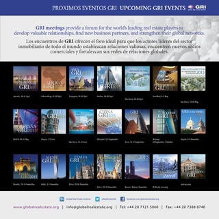 19
@RealEstateGRIGlobal Real Estate Institute facebook.com/globalrealestate.org
www.globalrealestate.org | info@globalrealestate.org | Tel: +44 20 7121 5060 | Fax: +44 20 7388 8740
PROXIMOS EVENTOS GRI UPCOMING GRI EVENTS
GRI meetings provide a forum for the world’s leading real estate players to
develop valuable relationships, find new business partners, and strengthen their global networks.
Los encuentros de GRI ofrecen el foro ideal para que los actores líderes del sector
inmobiliario de todo el mundo establezcan relaciones valiosas, encuentren nuevos socios
comerciales y fortalezcan sus redes de relaciones globales.
DEUTSCHE
GRI2015
DEUTSCHE GRI 2015
Frankfurt, 6-7 May
ESPAÑA
GRI2015
ESPAÑA GRI 2015
Madrid, 20-21 May
GRI LOTEAMENTOS
& COMUNIDADES
PLANEJADAS 2015
GRI LOTEAMENTOS &
COMUNIDADES
PLANEJADAS 2015
Sao Paulo, 19-20 May
CEE
GRI2015
CEE GRI 2015
Prague, 1-2 June
RUSSIA GRI 2015
Moscow,
30 September-1 October
RUSSIA
GRI2015
GRI EUROPE
SUMMIT 2015
Paris, 10-11 September
GRIEUROPE
SUMMIT
2015
SHOPPING BRAZIL
GRI 2015
São Paulo, 16-17 June
INDIA GRI 2015
Mumbai, 18-19 November
INDIA
GRI2015
GRI CHAIRMEN'S
RETREAT 2016
St Moritz, January
2016GRI CHAIRMEN’S
RETREAT
MEXICO GRI 2016
coming soon
MEXICO
GRI2016
CHINA
GRI2015
CHINA GRI 2015
Shanghai, 3-4 September
GRI LATAM HOTELS &
TOURISM 2015
Cancun, Mexico, November
GRI LATIN
AMERICA
HOTELS & TOURISM
2015DeutscheGRI
Wohnen2015
DEUTSCHE GRI
WOHNEN 2015
Berlin, 24-25 November
ITALIA
GRI2015
ITALIA GRI 2015
Milan, 24-25 November
MENA
GRI2015
MENA GRI 2015
Dubai, 2-3 November
BRITISH
GRI2015
BRITISH GRI 2015
London, 28-29 April
GRI RESIDENTIAL
BRAZIL 2015
São Paulo, 28-29 April
GRICOLOMBIA
2015
GRI COLOMBIA 2015
Bogota, 5-6 November
TURKEY
2015
TÜRKİYE
GRI
TURKEY GRI 2015
Istanbul, 20-21 April
AFRICA
GRI2015
AFRICA GRI 2015
Johanesburg, 21-22 April
ASIA
GRI2015
ASIA GRI 2015
Singapore, 22-23 April
 