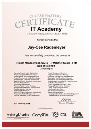 IT Academy
a division of IT SA Computer Services & Solutions (Pty) Ltd.
hereby certifies that
Jay-Cee Rademeyer
has successfully completed the course in
Project Management (CAPM) - PMBOK® Guide - Fifth
Edition-aligned
Consisting of:
Managing Projects within Organizations Project Management Overview
Project Management Process Groups Integrated Initiation and Planning
Direct, Monitor, and Control Project Work Controlling Changes and Closing a Project
Project Requirements and Defining Scope Creating the Work Breakdown Structure
Monitoring and Controlling Project Scope Defining and Sequencing Project Activities
Estimating Activity Resources and Durations Developing and controlling the Project Schedule
Planning Projects Costs Controlling Projects Costs
Plan Quality Management Quality Assurance and Quality Control
Planning Project Human Resources Managing Project Human Resources
Plan and Manage Project Communications Control Project Communications
Risk Management Planning Indentifying Project Risks
Performing Risk Analysis Risk Response and Control
Planning Project Procurement Management Managing Procurements
Project Stakeholder Management Managing and controlling Stakeholder Engagement
The Role of Ethics in Project Management Core PMI® Values and Ethical Standards
20th
February 2016
 