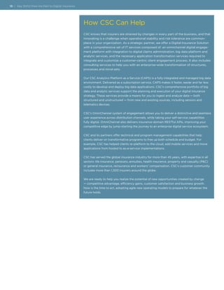 10 | Key Shifts Mark the Path to Digital Insurance
How CSC Can Help
CSC knows that insurers are strained by changes in every part of the business, and that
innovating is a challenge when operational stability and risk tolerance are common-
place in your organization. As a strategic partner, we offer a Digital Insurance Solution
with a comprehensive set of IT services composed of: an omnichannel digital engage-
ment platform with integration to digital claims administration, big data platform and
analytic services, and the necessary application transformation services required to
integrate and customize a customer-centric client engagement process. It also includes
consulting services to help you with an enterprise-wide transformation of structures,
processes and mind-sets.
Our CSC Analytics Platform as a Service (CAPS) is a fully integrated and managed big data
environment. Delivered as a subscription service, CAPS makes it faster, easier and far less
costly to develop and deploy big data applications. CSC’s comprehensive portfolio of big
data and analytic services support the planning and execution of your digital insurance
strategy. These services provide a means for you to ingest and analyze data — both
structured and unstructured — from new and existing sources, including sensors and
telematics devices.
CSC’s OmniChannel system of engagement allows you to deliver a distinctive and seamless
user experience across distribution channels, while taking your self-service capabilities
fully digital. OmniChannel also delivers insurance-domain RESTful APIs, improving your
competitive edge by jump-starting the journey to an enterprise digital service ecosystem.
CSC and its partners offer technical and program management capabilities that help
clients deliver on transformative programs to free up both schedule and budget. For
example, CSC has helped clients re-platform to the cloud, add mobile services and move
applications from hosted to as-a-service implementations.
CSC has served the global insurance industry for more than 45 years, with expertise in all
sectors: life insurance, pensions, annuities, health insurance, property and casualty (P&C)
or general insurance, reinsurance and workers’ compensation. CSC’s customer community
includes more than 1,500 insurers around the globe.
We are ready to help you realize the potential of new opportunities created by change
— competitive advantage, efficiency gains, customer satisfaction and business growth.
Now is the time to act, adopting agile new operating models to prepare for whatever the
future holds.
 