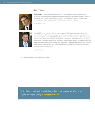 Authors
Brian Wallace is the chief technology officer for CSC’s global insurance business, driving
technology strategy, client-focused solution development and the ongoing alignment of CSC’s
capabilities to the needs of the insurance industry. He engages with clients, prospects and
partners around digital disruption and the future of the insurance industry.
bwallac5@csc.com
Phil Ratcliff is vice president and general manager of CSC’s global insurance business,
responsible for end-to-end business performance, including strategy, sales development
and delivery. Before joining CSC, Phil held a number of senior positions at IBM, initially as a
partner in its UK insurance practice, and then as president of its North American insurance
outsourcing subsidiary, before being appointed vice president of IBM’s Global Insurance and
Banking Process Outsourcing Division. Phil has 25 years of experience working with insurers
in Europe, the Americas and Asia in line management, management consulting, software
development and outsourcing.
pratcliff@csc.com
11 | Key Shifts Mark the Path to Digital Insurance
* CSC’s ResearchNetwork contributed to this paper.
Join the conversation and share this position paper with your
social network using #PowerForward.
 