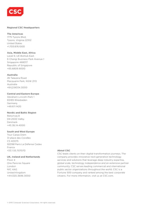 About CSC
CSC leads clients on their digital transformation journeys. The
company provides innovative next-generation technology
services and solutions that leverage deep industry expertise,
global scale, technology independence and an extensive partner
community. CSC serves leading commercial and international
public sector organizations throughout the world. CSC is a
Fortune 500 company and ranked among the best corporate
citizens. For more information, visit us at CSC.com.
© 2016 Computer Sciences Corporation. All rights reserved.
Regional CSC Headquarters
The Americas
1775 Tysons Blvd.
Tysons, Virginia 22102
United States
+1.703.876.1000
Asia, Middle East, Africa
Level 9, UE BizHub East
6 Changi Business Park Avenue 1
Singapore 468017
Republic of Singapore
+65.6809.9000
Australia
26 Talavera Road
Macquarie Park, NSW 2113
Australia
+61(2)9034.3000
Central and Eastern Europe
Abraham-Lincoln-Park 1
65189 Wiesbaden
Germany
+49.611.1420
Nordic and Baltic Region
Retortvej 8
DK-2500 Valby
Denmark
+45.36.14.4000
South and West Europe
Tour Carpe Diem
31 place des Corolles
CS 40075
92098 Paris La Défense Cedex
France
+33.1.55.707070
UK, Ireland and Netherlands
Floor 4
One Pancras Square
London
N1C 4AG
United Kingdom
+44.020.3696.3000
 
