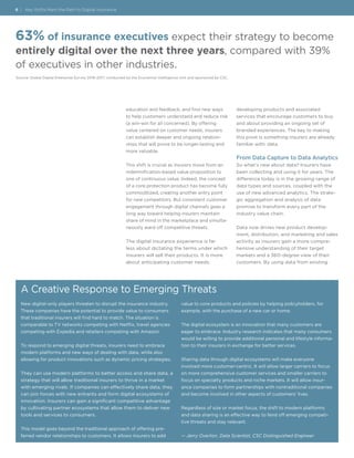 education and feedback, and find new ways
to help customers understand and reduce risk
(a win-win for all concerned). By offering
value centered on customer needs, insurers
can establish deeper and ongoing relation-
ships that will prove to be longer-lasting and
more valuable.
This shift is crucial as insurers move from an
indemnification-based value proposition to
one of continuous value. Indeed, the concept
of a core protection product has become fully
commoditized, creating another entry point
for new competitors. But consistent customer
engagement through digital channels goes a
long way toward helping insurers maintain
share of mind in the marketplace and simulta-
neously ward off competitive threats.
The digital insurance experience is far
less about dictating the terms under which
insurers will sell their products. It is more
about anticipating customer needs,
developing products and associated
services that encourage customers to buy
and about providing an ongoing set of
branded experiences. The key to making
this pivot is something insurers are already
familiar with: data.
From Data Capture to Data Analytics
So what’s new about data? Insurers have
been collecting and using it for years. The
difference today is in the growing range of
data types and sources, coupled with the
use of new advanced analytics. The strate-
gic aggregation and analysis of data
promise to transform every part of the
industry value chain.
Data now drives new product develop-
ment, distribution, and marketing and sales
activity as insurers gain a more compre-
hensive understanding of their target
markets and a 360-degree view of their
customers. By using data from existing
6 | Key Shifts Mark the Path to Digital Insurance
A Creative Response to Emerging Threats
New digital-only players threaten to disrupt the insurance industry.
These companies have the potential to provide value to consumers
that traditional insurers will find hard to match. The situation is
comparable to TV networks competing with Netflix, travel agencies
competing with Expedia and retailers competing with Amazon.
To respond to emerging digital threats, insurers need to embrace
modern platforms and new ways of dealing with data, while also
allowing for product innovations such as dynamic pricing strategies.
They can use modern platforms to better access and share data, a
strategy that will allow traditional insurers to thrive in a market
with emerging rivals. If companies can effectively share data, they
can join forces with new entrants and form digital ecosystems of
innovation. Insurers can gain a significant competitive advantage
by cultivating partner ecosystems that allow them to deliver new
tools and services to consumers.
This model goes beyond the traditional approach of offering pre-
ferred vendor relationships to customers. It allows insurers to add
value to core products and policies by helping policyholders, for
example, with the purchase of a new car or home.
The digital ecosystem is an innovation that many customers are
eager to embrace. Industry research indicates that many consumers
would be willing to provide additional personal and lifestyle informa-
tion to their insurers in exchange for better services.
Sharing data through digital ecosystems will make everyone
involved more customer-centric. It will allow larger carriers to focus
on more comprehensive customer services and smaller carriers to
focus on specialty products and niche markets. It will allow insur-
ance companies to form partnerships with nontraditional companies
and become involved in other aspects of customers’ lives.
Regardless of size or market focus, the shift to modern platforms
and data sharing is an effective way to fend off emerging competi-
tive threats and stay relevant.
— Jerry Overton, Data Scientist, CSC Distinguished Engineer
63% of insurance executives expect their strategy to become
entirely digital over the next three years, compared with 39%
of executives in other industries.
Source: Global Digital Enterprise Survey 2016-2017, conducted by the Economist Intelligence Unit and sponsored by CSC.
 