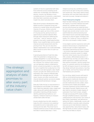 systems of record, augmented with data
from external sources including social
media and, increasingly, from telematics
devices, insurers can develop a more
complete picture of customers, understand
who their best customers are and gain
insight into what motivates them.
Data-driven product development helps
digital insurance companies bring new
products to market faster and with greater
chances of success. Online customer
interaction opens up more of the custom-
er’s buying journey, giving insurers an
opportunity to position tailored offers
through client interaction following the
“next click,” “next to” practice, which
presents cross-sell or upsell opportunities.
Better, more insightful data can be used to
improve actuarial assessments and the
pricing of risk. This can not only drive
deeper segmentation, but could potentially
allow insurers to price risks on a per-cus-
tomer basis.
A growing abundance of real-time data
offers the potential to change pricing
strategy altogether in a way that benefits
the digital insurance company and rewards
the customer. For instance, auto insurers
can use telematics data to understand a
driver’s actual driving habits in a way that’s
far more insightful than analyzing his or her
credit score and demographic data. Health
insurers can get a far clearer picture of an
individual’s risks, based on lifestyle data
collected from wearable devices. In both
cases, insurers can offer incentives and
channel relevant partner services to enable
mutually beneficial behavior changes.
Data also holds the key to improvements in
fraud detection and broader risk manage-
ment. Real-time telematics data, images and
video, along with sophisticated analytics
and pattern matching, all help insurers
identify potential fraud before or as it
happens, instead of reacting to misrepre-
sented claims after the fact.
Insurers already have the skills needed to
make this shift, to become more analytical
and predictive and to make better use of
existing and new data. They know how to
integrate external sources of data and analyze
that data in sophisticated ways — that’s
integral to pricing risk, something insurers
know how to do well. So they aren’t starting
from square one. They simply need to equip
themselves with more data, better data and
new tools to accept, manage and analyze it.
From Manual to Digital
Paper has been making a long, slow exit from
the industry. As printed materials have been
phased out, a greater share of products,
services and processes has made the transi-
tion from manual to automated methods. Even
though many records remain in print, more
sophisticated document-processing tools
have helped insurers automate paper-based
processes to improve speed, immediacy and
quality. This “inside-out” focus on efficiency
and cost is not enough in today’s market.
A truly digital customer experience starts with
products that are easy to comprehend and
simple enough to enable e-applications,
automated underwriting and direct issuance
— all of which help deliver the type of instant
gratification consumers expect in a digital
economy. Some insurers may not be able to
offer complex, differentiated products in a
streamlined way, but they can seek to offer a
better experience or added value through
their partner ecosystem. Like the change from
policy- to customer-centricity, this fundamen-
tal shift will require insurers to reconsider how
they design and build new products, how they
go to market, and how they interact with their
intermediaries and customers.
For one thing, digital insurers will need to
offer an omnichannel buying experience
that augments traditional channels with
robust self-service options. Insurers must
provide traditional and new outlets, direct
purchasing and a highly personalized
customer experience across traditional and
new digital channels. Digital insurers will
also need to introduce a higher degree of
automation from front to back, straight-
through processing (STP) made possible
through simplified products, automated
underwriting for new business, first notice of
loss (FNOL) automation, and self-service
options for claims. Additionally, insurers will
need the ability to quickly scale computing
resources up to meet demand created by
new opportunities, new product types, and
the high levels of online customer engage-
ment they are likely to require.
7 | Key Shifts Mark the Path to Digital Insurance
The strategic
aggregation and
analysis of data
promises to
alter every part
of the industry
value chain.
 