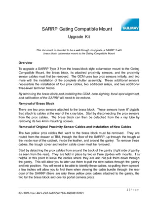 1 | P a g e
8c1c3023-1bec-44c5-a5bf-6a87b56d73cb-160608122821
SARRP Gating Compatible Mount
Upgrade Kit
This document is intended to be a walk through to upgrade a SARRP 3 with
brass block columnator mount to the Gating Compatible Mount
Overview
To upgrade a SARRP Type 3 from the brass block style columnator mount to the Gating
Compatible Mount, the brass block, its attached proximity sensors, and the proximity
sensor cables must first be removed. The GCM uses two prox sensors initially, and two
more with the installation of the complete shutter assembly. These additional sensors
necessitate the installation of four prox cables, two additional relays, and two additional
three-level terminal blocks.
By removing the brass block and installing the GCM, bore sighting, focal spot alignment,
and calibration of the SARRP will need to be redone.
Removal of Brass Block
There are two prox sensors attached to the brass block. These sensors have 8” pigtails
that attach to cables at the rear of the x ray tube. Start by disconnecting the prox sensors
from the prox cables. The brass block can then be detached from the x ray tube by
removing its two 4mm mounting screws.
Removal of Original Proximity Sensor Cables and Installation of New Cables
The two yellow prox cables that went to the brass block must be removed. They are
routed from the drawer at TB8, through the floor of the SARRP, up through the trough at
the inside rear of the cabinet, inside the leather, and around the gantry. To remove these
cables, the trough cover and leather cable cover must be removed.
Start by detaching the prox cables from around the back of the gantry (right side of gantry
as seen from the rear). They are held in place by two or three zip-ties with mounts. It is
helpful at this point to leave the cables where they are and not pull them down through
the gantry. This will allow you to later use them to pull the new cables through the gantry
and into position. You will need to be able to identify these cables, so pulling them upward
a few inches will allow you to find them when viewing the cable bundle through the rear
door of the SARRP (there are only three yellow prox cables attached to the gantry, the
two for the brass block and one for portal camera prox).
 