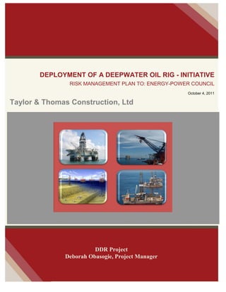 DEPLOYMENT OF A DEEPWATER OIL RIG - INITIATIVE
RISK MANAGEMENT PLAN TO: ENERGY-POWER COUNCIL
October 4, 2011
Taylor & Thomas Construction, Ltd
DDR Project
Deborah Obasogie, Project Manager
 