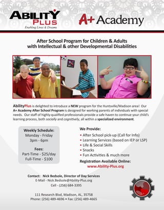 After School Program for Children & Adults
with Intellectual & other Developmental Disabilities
Contact: Nick Bedsole, Director of Day Services
E-Mail - Nick.Bedsole@Ability-Plus.org
Cell - (256) 684-3395
111 Research Blvd, Madison, AL, 35758
Phone: (256) 489-4696 • Fax: (256) 489-4665
Weekly Schedule:
Monday - Friday
3pm - 6pm
Fees:
Part-Time - $25/day
Full-Time - $100
AbilityPlus is delighted to introduce a NEW program for the Huntsville/Madison area! Our
A+ Academy After School Program is designed for working parents of individuals with special
needs. Our staff of highly-qualified professionals provide a safe haven to continue your child’s
learning process, both socially and cognitively, all within a specialized environment.
We Provide:
• After School pick-up (Call for Info)
• Learning Services (based on IEP or LSP)
• Life & Social Skills
• Snacks
• Fun Activities & much more
Registration Available Online:
www.Ability-Plus.org
 