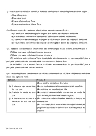 2
Mini Teste1 CN_8C1_18/19
[4] 3. Gases como o dióxido de carbono, o metano e o nitrogénio da atmosfera primitiva tiveram origem...
(A) na fotossíntese.
(B) no vulcanismo.
(C) no arrefecimento da Terra.
(D) no aparecimento de vida na Terra.
[4] 4. O aparecimento de organismos fotossintéticos teve como consequência...
(A) a diminuição da concentração de oxigénio e de dióxido de carbono na atmosfera.
(B) o aumento da concentração de oxigénio e de dióxido de carbono na atmosfera.
(C) a diminuição da concentração de oxigénio e o aumento de dióxido de carbono na atmosfera.
(D) o aumento da concentração de oxigénio e a diminuição de dióxido de carbono na atmosfera.
[4] 5. Todos os subsistemas são fundamentais para a manutenção da vida na Terra. Esta afirmação é
(A) falsa, pois a vida poderia existir sem a geosfera.
(B) falsa, pois a vida poderia existir sem a hidrosfera.
(C) verdadeira, pois o sistema Terra é controlado, simultaneamente, por processos biológicos e
geológicos que ocorrem nos subsistemas de outros corpos do Sistema Solar.
(D) verdadeira, pois o sistema Terra é controlado, simultaneamente, por processos biológicos e
geológicos que ocorrem nos seus subsistemas
[6] 6. Faz corresponder a cada elemento da coluna A um elemento da coluna B, completando afirmações
válidas para o planeta Terra.
Coluna A Coluna B
(a) A atividade dos seres vivos
fez com que...
(b) O efeito de estufa fez com
que...
(c) A alteração das rochas e a
formação do solo fez com
que...
(1)... o oxigénio atmosférico diminuísse .
(2)... se mantivesse uma temperatura amena à superfície.
(3)... existisse um suporte para a vida.
(4)... o ozono fosse degradado, uma vez que ele resulta da
ação da radiação ultravioleta sobre o oxigénio.
(5)... a temperatura fosse favorável à existência de água no
estado sólido.
(6)... a composição da atmosfera evoluísse pela diminuição
progressiva do dióxido de carbono e do aumento gradual do
oxigénio.
 