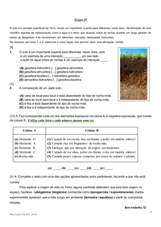 3
Mini Teste1 CN_8C1_18/19
Grupo II
O solo é a camada superficial da Terra, sendo um importante suporte para diferentes seres vivos. Na formação do solo
intervêm agentes de meteorização como a água e o vento que atuando sobre as rochas durante um longo período de
tempo as desgastam e as transformam em diferentes camadas, designadas horizontes.
Na resposta aos itens 1. e 2. seleciona a única opção que permite obter uma afirmação correta.
[4]
1. O solo é um importante suporte para diferentes seres vivos, este
é um exemplo de uma interação __________, por seu lado
a ação da água sobre as rochas é um exemplo de interação ____.
(A) geosfera-hidrosfera […] geosfera-atmosfera
(B) geosfera-atmosfera […] geosfera-hidrosfera
(C) geosfera-biosfera […] hidrosfera-geosfera
(D) atmosfera-hidrosfera […] geosfera-biosfera
[4]
2. A composição de um dado solo...
(A) varia de local para local e está dependente do tipo de rocha-mãe.
(B) varia de local para local e é independente do tipo de rocha-mãe.
(C) é fixa e está dependente do tipo de rocha-mãe.
(D) é fixa e é independente do tipo de rocha-mãe.
[10] 3. Faz corresponder cada um dos elementos expressos na coluna A, à respetiva expressão, que consta
da coluna B. Utiliza cada letra e cada número apenas uma vez.
Coluna A Coluna B
(a) Horizonte O
(b) Horizonte A
(c) Horizonte B
(d) Horizonte C
(e) Rocha-mãe
(1) Camada de cor escura, rica em húmus e pobre em matéria mineral.
(2) Camada rica em fragmentos de rocha-mãe.
(3) Litologia que por alteração dá origem aos horizontes.
(4) Camada de cor clara, pobre em húmus e rica em matéria mineral.
(5) Camada pouco espessa composta por restos de animais e plantas.
(a): ____; (b): ____;(c): ____;(d): ____;(e): ____.
[6] 4. Completa o texto com uma das opções apresentadas entre parênteses, riscando a que não está
correta:
Para explicar a origem da vida na Terra, alguns cientistas defendem que esta teve origem no
espaço, hipótese (abiogénica/ biogénica) conhecida como (panspermia / expontaneísmo). Dados
experimentais apoiaram que a vida surgiu em ambiente (terrestre / aquático) a partir de compostos
simples.
Bom trabalho. 
 