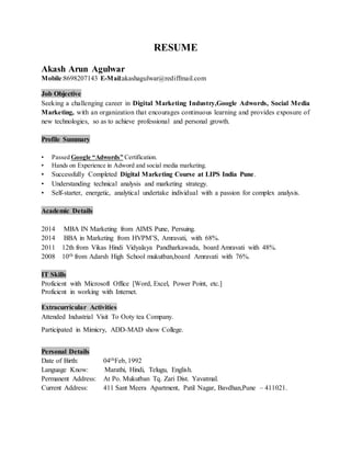 RESUME
Akash Arun Agulwar
Mobile:8698207143 E-Mail:akashagulwar@rediffmail.com
Job Objective
Seeking a challenging career in Digital Marketing Industry,Google Adwords, Social Media
Marketing, with an organization that encourages continuous learning and provides exposure of
new technologies, so as to achieve professional and personal growth.
Profile Summary
• Passed Google “Adwords” Certification.
• Hands on Experience in Adword and social media marketing.
• Successfully Completed Digital Marketing Course at LIPS India Pune.
• Understanding technical analysis and marketing strategy.
• Self-starter, energetic, analytical undertake individual with a passion for complex analysis.
Academic Details
2014 MBA IN Marketing from AIMS Pune, Persuing.
2014 BBA in Marketing from HVPM’S, Amravati, with 68%.
2011 12th from Vikas Hindi Vidyalaya Pandharkawada, board Amravati with 48%.
2008 10th from Adarsh High School mukutban,board Amravati with 76%.
IT Skills
Proficient with Microsoft Office [Word, Excel, Power Point, etc.]
Proficient in working with Internet.
Extracurricular Activities
Attended Industrial Visit To Ooty tea Company.
Participated in Mimicry, ADD-MAD show College.
Personal Details
Date of Birth: 04thFeb, 1992
Language Know: Marathi, Hindi, Telugu, English.
Permanent Address: At Po. Mukutban Tq. Zari Dist. Yavatmal.
Current Address: 411 Sant Meera Apartment, Patil Nagar, Bavdhan,Pune – 411021.
 