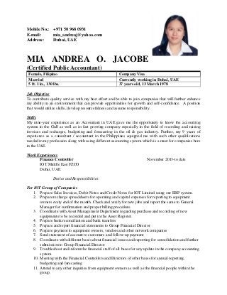 Mobile No.: +971 50 968 0931
E-mail: mia_andreaj@yahoo.com
Address: Dubai, UAE
MIA ANDREA O. JACOBE
(Certified Public Accountant)
Female, Filipino Company Visa
Married Currently working in Dubai, UAE
5 ft. 1 in., 130 lbs. 37 years old, 13 March 1978
Job Objective
To contribute quality service with my best effort and be able to join companies that will further enhance
my ability in an environment that can provide opportunities for growth and self-confidence. A position
that would utilize skills, develop resourcefulness and assume responsibility.
Skills
My nine-year experience as an Accountant in UAE gave me the opportunity to know the accounting
system in the Gulf as well as in fast growing company especially in the field of recording and raising
invoices and recharges, budgeting and forecasting in the oil & gas industry. Further, my 9 years of
experience as a consultant / accountant in the Philippines equipped me with such other qualifications
needed in my profession along with using different accounting system which is a must for companies here
in the UAE.
Work Experiences
Finance Controller November 2013-to date
IOT Middle East FZCO
Dubai, UAE
Duties and Responsibilities:
For IOT Group of Companies
1. Prepare Sales Invoices, Debit Notes and Credit Notes for IOT Limited using our ERP system.
2. Prepare recharge spreadsheets for operating and capital expenses for reporting to equipment
owners every end of the month. Check and verify for new jobs and report the same to General
Manager for confirmation and proper billing procedure.
3. Coordinate with Asset Management Department regarding purchase and recording of new
equipments to be recorded and put in the Asset Register.
4. Prepare bank reconciliation and bank transfers
5. Prepare and report financial statements to Group Financial Director
6. Prepare payment to equipment owners, vendors and other network companies
7. Send statement of account to customers and follow-up payment
8. Coordinate with different bases about financial issues and reporting for consolidation and further
submission to Group Financial Director
9. Troubleshoot and inform the financial staff of all bases for any update in the company accounting
system
10. Meeting with the Financial Controllers and Directors of other bases for annual reporting,
budgeting and forecasting
11. Attend to any other inquiries from equipment owners as well as the financial people within the
group.
 