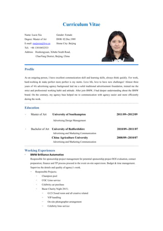 Curriculum Vitae
Name: Lucie Xia Gender: Female
Degree: Master of Art DOB: 02.Dec.1989
E-mail: runjiexia@live.cn Home City: Beijing
Tel：+86 13810452533
Address: Houhongyuan, Xibahe South Road,
ChaoYang District, Beijing, China
Profile
As an outgoing person, I have excellent communication skill and learning skills, always think quickly. For work,
hard-working & make perfect more perfect is my motto. Love life, love to have new challenges! Almost three
years of 4A advertising agency background laid me a solid traditional advertisement foundation, trained me the
strict and professional working habit and attitude. After join BMW, I had deeper understanding about the BMW
brand. On the contrary, my agency base helped me to communication with agency easier and more efficiently
during the work.
Education
 Master of Art University of Southampton 2011/09--2012/09
Advertising Design Management
 Bachelor of Art University of Bedfordshire 2010/09--2011/07
Advertising and Marketing Communication
China Agriculture University 2008/09--2010/07
Advertising and Marketing Communication
Working Experiences
 BMW Brilliance Automotive
Responsible for sponsorship project management for potential sponsorship project ROI evaluation, contact
preparation, finance and TP process proceed to the event on-site supervision. Budget & time management.
Supervise the details and quality of agency’s work.
- Responsible Projects：
 Champion pool
 COC Limo service
 Celebrity car purchase
 Bazar Charity Night 2015：
- G12 Closed room and all creative related
- VIP handling
- On-site photographer arrangement
- Celebrity limo service
 