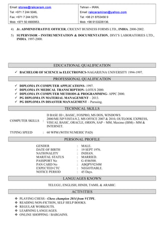 Email: stores@rakceram.com
Tel: +971 7 244 5046,
Fax: +971 7 244 5270.
Mob: +971 50 4900953.
Tehran – IRAN.
Email: rakceramiran@yahoo.com
Tel: +98 21 8753456 9
Mob: +98 9133226136.
4) Jr. ADMINISTRATIVE OFFICER, CRICENT BUSINESS FORMS LTD., INDIA. 2000-2002.
5) SUPERVISOR - INSTRUMENTATION & DOCUMENTATION, DIVI’S LABORATORIES LTD.,
INDIA. 1997-2000.
EDUCATIONAL QUALIFICATION
 BACHELOR OF SCIENCE in ELECTRONICS-NAGARJUNA UNIVERSITY 1994-1997.
PROFESSIONAL QUALIFICATION
 DIPLOMA IN COMPUTER APPLICATIONS- 1997.
 DIPLOMA IN MEDICAL TRANSCRIPTION- LOTUS 2000.
 DIPLOMA IN COMPUTER METHODS & PROGRAMMING- APPC 2000.
 PG DIPLOMA IN MATERIAL MANAGEMENT – 2013.
 PG DIPLOMA IN DISASTER MANAGEMENT – Pursuing.
TECHNICAL SKILLS
COMPUTER SKILLS :
D BASE III+, BASIC, FOXPRO, MS DOS, WINDOWS
2000/ME/XP/VISTA/8.2, MS OFFICE 2007 & 2010, OUTLOOK EXPRESS,
VISUAL BASIC, ORACLE, ORION, SAP – MM, Maximo (IBM) - MM &
INTERNET.
TYPING SPEED : 60 WPM (WITH NUMERIC PAD)
PERSONAL PROFILE
GENDER : MALE.
DATE OF BIRTH : 19 SEPT 1976.
NATIONALITY : INDIAN.
MARITAL STATUS : MARRIED.
PASSPORT No : G 4546500.
PAN CARD No : ABQPY9234M
EXPECTED CTC : NEGOTIABLE.
NOTICE PERIOD : 45 Days.
LANGUAGES KNOWN
TELUGU, ENGLISH, HINDI, TAMIL & ARABIC.
ACTIVITIES
 PLAYING CHESS - Chess champion 2014 from VCTPL.
 READING NON-FICTION, SELF HELP BOOKS.
 REGULAR WORKOUTS.
 LEARNING LANGUAGES.
 ONLINE SHOPPING / BARGAINS.
 