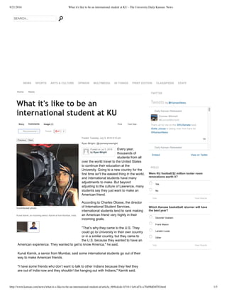 9/21/2016 What it's like to be an international student at KU - The University Daily Kansan: News
http://www.kansan.com/news/what-it-s-like-to-be-an-international-student-at/article_6b9cdcde-4316-11e6-af3c-e70e08d04f30.html 1/3
TWITTER
Embed View on Twitter
Tweets by @KansanNews
1h
Daily Kansan Retweeted
That's all for me on the @KUSenate beat.
@elle_clouse is taking over from here for
@KansanNews
Daily Kansan Retweeted
Conner Mitchell
@ConnerMitchell0
POLLS
Were KU football $2 million locker room
renovations worth it?
Which Kansas basketball returner will have
the best year?
SEARCH...
NEWS SPORTS ARTS & CULTURE OPINION MULTIMEDIA 50 THINGS PRINT EDITION CLASSIFIEDS STAFF
Home News
Story Comments Image (2)
Tweet 0
Print Font Size:
What it's like to be an
international student at KU
Posted: Tuesday, July 5, 2016 8:10 pm
Ryan Wright | @ryanwaynewright
Every year,
thousands of
students from all
over the world travel to the United States
to continue their education at the
University. Going to a new country for the
first time isn't the easiest thing in the world,
and international students have many
adjustments to make. But beyond
adjusting to the culture of Lawrence, many
students say they just want to make an
American friend.
According to Charles Olcese, the director
of International Student Services,
international students tend to rank making
an American friend very highly in their
incoming goals.
"That’s why they came to the U.S. They
could go to University in their own country
or in a similar country, but they came to
the U.S. because they wanted to have an
American experience. They wanted to get to know America," he said.
Kunal Karnik, a senior from Mumbai, said some international students go out of their
way to make American friends.
"I have some friends who don’t want to talk to other Indians because they feel they
are out of India now and they shouldn’t be hanging out with Indians," Karnik said.
Recommend 0
Yes
No
Vote
Devonte' Graham
Frank Mason
Landen Lucas
Other
Vote
Previous   Next
Contributed photo
Kunal Karnik, an incoming senior. Karnik is from Mumbai, India.
View Results
View Results
Posted on Jul 5, 2016
by Ryan Wright
 