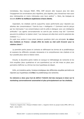 Mémoire 2017 – La place du marketing conversationnel automatisé dans la relation client. 2
immédiates. Nos marques MAAF, MMA, GMF doivent aller toujours plus loin dans
l’engagement de conversations plus régulières, plus digitales, plus interactives mais aussi
plus intéressantes et moins intéressées avec leurs publics4
». Donc, les marques se
doivent d’offrir la meilleure expérience à leurs clients.
Cependant, les chatbots sont-ils aujourd’hui assez performants pour répondre aux
attentes des consommateurs ? Sont-ils tous « intelligents » ? Comment sont-ils perçus
par les internautes ? Les consommateurs sont-ils prêts à dialoguer avec une intelligence
artificielle ? Les agents conversationnels ne sont-ils pas revenus trop tôt ? Comment
peuvent-ils améliorer la relation client ? Les marques ont-elles bien cerné le potentiel des
chatbots ? […]
Ce sujet nous amène à nous poser plusieurs questions dont une principale: le retour
des chatbots en France : simple effet de mode ou réel outil d’avenir pour la
relation client ?
La première partie posera le contexte en définissant les termes de la problématique
et exposera les différents concepts nécessaires à la compréhension des chatbots et de
leur possible place dans la relation client.
Ensuite, la deuxième partie mettra en exergue la méthodologie de recherche et les
trois enquêtes (deux qualitatives et une quantitative) qui ont été mises en place pour
permettre d’affirmer ou infirmer les trois hypothèses de départ.
Enfin, en troisième partie, l’analyse stratégique des différentes enquêtes permettra de
répondre aux hypothèses et in fine à la problématique de recherche.
Ce mémoire a donc pour but de définir l’intérêt réel des marques à miser sur le
marketing conversationnel automatisé et plus principalement sur les chatbots.
4
Extrait du magazine One « Marque & Relation client », magazine interne du groupe Covéa (MMA, GMF et la
Maaf) – Janvier 2017.
 