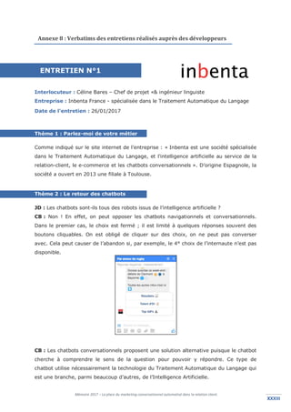 Mémoire 2017 – La place du marketing conversationnel automatisé dans la relation client.
XXXIIIXXXIII
Annexe 8 : Verbatims des entretiens réalisés auprès des développeurs
Interlocuteur : Céline Bares – Chef de projet «& ingénieur linguiste
Entreprise : Inbenta France - spécialisée dans le Traitement Automatique du Langage
Date de l’entretien : 26/01/2017
Thème 1 : Parlez-moi de votre métier
Comme indiqué sur le site internet de l’entreprise : « Inbenta est une société spécialisée
dans le Traitement Automatique du Langage, et l'intelligence artificielle au service de la
relation-client, le e-commerce et les chatbots conversationnels ». D’origine Espagnole, la
société a ouvert en 2013 une filiale à Toulouse.
Thème 2 : Le retour des chatbots
JD : Les chatbots sont-ils tous des robots issus de l’intelligence artificielle ?
CB : Non ! En effet, on peut opposer les chatbots navigationnels et conversationnels.
Dans le premier cas, le choix est fermé ; il est limité à quelques réponses souvent des
boutons cliquables. On est obligé de cliquer sur des choix, on ne peut pas converser
avec. Cela peut causer de l’abandon si, par exemple, le 4° choix de l’internaute n’est pas
disponible.
CB : Les chatbots conversationnels proposent une solution alternative puisque le chatbot
cherche à comprendre le sens de la question pour pouvoir y répondre. Ce type de
chatbot utilise nécessairement la technologie du Traitement Automatique du Langage qui
est une branche, parmi beaucoup d’autres, de l’Intelligence Artificielle.
ENTRETIEN N°1
 