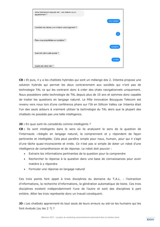 Mémoire 2017 – La place du marketing conversationnel automatisé dans la relation client.
XXXIVXXXIV
CB : Et puis, il y a les chatbots hybrides qui sont un mélange des 2. Inbenta propose une
solution hybride qui permet les deux contrairement aux sociétés qui n’ont pas de
technologie TAL ce qui les contraint donc à créer des chats navigationnels uniquement.
Nous possédons cette technologie de TAL depuis plus de 10 ans et sommes donc capable
de traiter les questions en langage naturel. Le Pôle innovation Bouygues Telecom est
revenu vers nous lors d’une conférence phare sur l’IA en Sillicon Valley car Inbenta était
l’un des seuls acteurs à vraiment utiliser la technologie du TAL alors que la plupart des
chatbots ne possède pas une telle intelligence.
JD : En quoi sont-ils considérés comme intelligents ?
CB : Ils sont intelligents dans le sens où ils analysent le sens de la question de
l’internaute -rédigée en langage naturel, la comprennent et y répondent de façon
pertinente et intelligible. Cela peut paraître simple pour nous, humain, pour qui il s’agit
d’une tâche quasi-inconsciente et innée. Ce n’est pas si simple de doter un robot d’une
intelligence de compréhension et de réponse. Le robot doit pouvoir :
• Extraire les informations pertinentes de la question pour la comprendre
• Rechercher la réponse à la question dans une base de connaissances pour avoir
matière à y répondre
• Formuler une réponse en langage naturel
Ces trois points font appel à trois disciplines du domaine du T.A.L. : l’extraction
d’informations, la recherche d’informations, la génération automatique de texte. Ces trois
disciplines existent indépendamment l’une de l’autre et sont des disciplines à part
entière. Allier les trois représente donc un travail conséquent.
JD : Les chatbots apprennent-ils tout seuls de leurs erreurs ou est-ce les humains qui les
font évolués (ou les 2 ?) ?
 