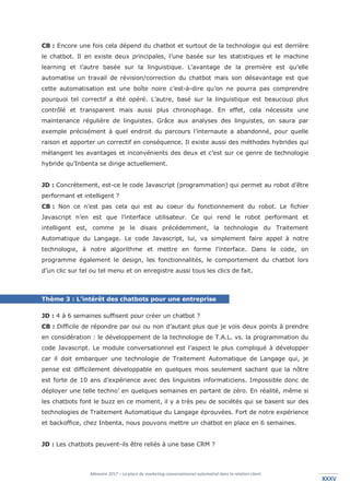 Mémoire 2017 – La place du marketing conversationnel automatisé dans la relation client.
XXXVXXXV
CB : Encore une fois cela dépend du chatbot et surtout de la technologie qui est derrière
le chatbot. Il en existe deux principales, l’une basée sur les statistiques et le machine
learning et l’autre basée sur la linguistique. L’avantage de la première est qu’elle
automatise un travail de révision/correction du chatbot mais son désavantage est que
cette automatisation est une boîte noire c’est-à-dire qu’on ne pourra pas comprendre
pourquoi tel correctif a été opéré. L’autre, basé sur la linguistique est beaucoup plus
contrôlé et transparent mais aussi plus chronophage. En effet, cela nécessite une
maintenance régulière de linguistes. Grâce aux analyses des linguistes, on saura par
exemple précisément à quel endroit du parcours l’internaute a abandonné, pour quelle
raison et apporter un correctif en conséquence. Il existe aussi des méthodes hybrides qui
mélangent les avantages et inconvénients des deux et c’est sur ce genre de technologie
hybride qu’Inbenta se dirige actuellement.
JD : Concrètement, est-ce le code Javascript (programmation) qui permet au robot d’être
performant et intelligent ?
CB : Non ce n’est pas cela qui est au coeur du fonctionnement du robot. Le fichier
Javascript n’en est que l’interface utilisateur. Ce qui rend le robot performant et
intelligent est, comme je le disais précédemment, la technologie du Traitement
Automatique du Langage. Le code Javascript, lui, va simplement faire appel à notre
technologie, à notre algorithme et mettre en forme l’interface. Dans le code, on
programme également le design, les fonctionnalités, le comportement du chatbot lors
d’un clic sur tel ou tel menu et on enregistre aussi tous les clics de fait.
Thème 3 : L’intérêt des chatbots pour une entreprise
JD : 4 à 6 semaines suffisent pour créer un chatbot ?
CB : Difficile de répondre par oui ou non d’autant plus que je vois deux points à prendre
en considération : le développement de la technologie de T.A.L. vs. la programmation du
code Javascript. Le module conversationnel est l’aspect le plus compliqué à développer
car il doit embarquer une technologie de Traitement Automatique de Langage qui, je
pense est difficilement développable en quelques mois seulement sachant que la nôtre
est forte de 10 ans d’expérience avec des linguistes informaticiens. Impossible donc de
déployer une telle techno’ en quelques semaines en partant de zéro. En réalité, même si
les chatbots font le buzz en ce moment, il y a très peu de sociétés qui se basent sur des
technologies de Traitement Automatique du Langage éprouvées. Fort de notre expérience
et backoffice, chez Inbenta, nous pouvons mettre un chatbot en place en 6 semaines.
JD : Les chatbots peuvent-ils être reliés à une base CRM ?
 