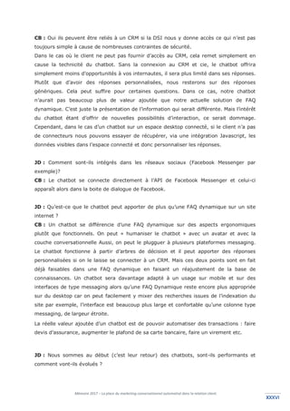 Mémoire 2017 – La place du marketing conversationnel automatisé dans la relation client.
XXXVIXXXVI
CB : Oui ils peuvent être reliés à un CRM si la DSI nous y donne accès ce qui n’est pas
toujours simple à cause de nombreuses contraintes de sécurité.
Dans le cas où le client ne peut pas fournir d’accès au CRM, cela remet simplement en
cause la technicité du chatbot. Sans la connexion au CRM et cie, le chatbot offrira
simplement moins d’opportunités à vos internautes, il sera plus limité dans ses réponses.
Plutôt que d’avoir des réponses personnalisées, nous resterons sur des réponses
génériques. Cela peut suffire pour certaines questions. Dans ce cas, notre chatbot
n’aurait pas beaucoup plus de valeur ajoutée que notre actuelle solution de FAQ
dynamique. C’est juste la présentation de l’information qui serait différente. Mais l’intérêt
du chatbot étant d’offrir de nouvelles possibilités d’interaction, ce serait dommage.
Cependant, dans le cas d’un chatbot sur un espace desktop connecté, si le client n’a pas
de connecteurs nous pouvons essayer de récupérer, via une intégration Javascript, les
données visibles dans l’espace connecté et donc personnaliser les réponses.
JD : Comment sont-ils intégrés dans les réseaux sociaux (Facebook Messenger par
exemple)?
CB : Le chatbot se connecte directement à l’API de Facebook Messenger et celui-ci
apparaît alors dans la boite de dialogue de Facebook.
JD : Qu’est-ce que le chatbot peut apporter de plus qu’une FAQ dynamique sur un site
internet ?
CB : Un chatbot se différencie d’une FAQ dynamique sur des aspects ergonomiques
plutôt que fonctionnels. On peut « humaniser le chatbot » avec un avatar et avec la
couche conversationnelle Aussi, on peut le plugguer à plusieurs plateformes messaging.
Le chatbot fonctionne à partir d’arbres de décision et il peut apporter des réponses
personnalisées si on le laisse se connecter à un CRM. Mais ces deux points sont en fait
déjà faisables dans une FAQ dynamique en faisant un réajustement de la base de
connaissances. Un chatbot sera davantage adapté à un usage sur mobile et sur des
interfaces de type messaging alors qu’une FAQ Dynamique reste encore plus appropriée
sur du desktop car on peut facilement y mixer des recherches issues de l’indexation du
site par exemple, l’interface est beaucoup plus large et confortable qu’une colonne type
messaging, de largeur étroite.
La réelle valeur ajoutée d’un chatbot est de pouvoir automatiser des transactions : faire
devis d’assurance, augmenter le plafond de sa carte bancaire, faire un virement etc.
JD : Nous sommes au début (c’est leur retour) des chatbots, sont-ils performants et
comment vont-ils évolués ?
 