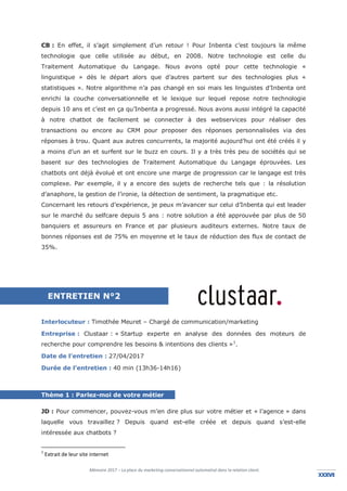 Mémoire 2017 – La place du marketing conversationnel automatisé dans la relation client.
XXXVIIXXXVI
CB : En effet, il s’agit simplement d’un retour ! Pour Inbenta c’est toujours la même
technologie que celle utilisée au début, en 2008. Notre technologie est celle du
Traitement Automatique du Langage. Nous avons opté pour cette technologie «
linguistique » dès le départ alors que d’autres partent sur des technologies plus «
statistiques ». Notre algorithme n’a pas changé en soi mais les linguistes d’Inbenta ont
enrichi la couche conversationnelle et le lexique sur lequel repose notre technologie
depuis 10 ans et c’est en ça qu’Inbenta a progressé. Nous avons aussi intégré la capacité
à notre chatbot de facilement se connecter à des webservices pour réaliser des
transactions ou encore au CRM pour proposer des réponses personnalisées via des
réponses à trou. Quant aux autres concurrents, la majorité aujourd’hui ont été créés il y
a moins d’un an et surfent sur le buzz en cours. Il y a très très peu de sociétés qui se
basent sur des technologies de Traitement Automatique du Langage éprouvées. Les
chatbots ont déjà évolué et ont encore une marge de progression car le langage est très
complexe. Par exemple, il y a encore des sujets de recherche tels que : la résolution
d’anaphore, la gestion de l’ironie, la détection de sentiment, la pragmatique etc.
Concernant les retours d’expérience, je peux m’avancer sur celui d’Inbenta qui est leader
sur le marché du selfcare depuis 5 ans : notre solution a été approuvée par plus de 50
banquiers et assureurs en France et par plusieurs auditeurs externes. Notre taux de
bonnes réponses est de 75% en moyenne et le taux de réduction des flux de contact de
35%.
Interlocuteur : Timothée Meuret – Chargé de communication/marketing
Entreprise : Clustaar : « Startup experte en analyse des données des moteurs de
recherche pour comprendre les besoins & intentions des clients »1
.
Date de l’entretien : 27/04/2017
Durée de l’entretien : 40 min (13h36-14h16)
Thème 1 : Parlez-moi de votre métier
JD : Pour commencer, pouvez-vous m’en dire plus sur votre métier et « l’agence » dans
laquelle vous travaillez ? Depuis quand est-elle créée et depuis quand s’est-elle
intéressée aux chatbots ?
1
Extrait de leur site internet
ENTRETIEN N°2
 