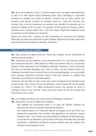 Mémoire 2017 – La place du marketing conversationnel automatisé dans la relation client.
XXXVIIXXXVI
TM : Nous avons débuté en 2013, à l’origine Clustaar était une agence spécialisée dans
le SEO et le SEM (Searh Engine Marketing). Nous avons développé un algorithme
d’analyse de requêtes qui permet de détecter l’intention qui se cache derrière une
question (vous pouvez visualiser un exemple simple sur notre site internet). Une
intention c’est le fait de comprendre une question, par exemple si la question est « Je
cherche un coiffeur à Lille » ou bien « Je souhaite me faire couper les cheveux à Lille »,
l’intention sera « trouver coiffeur Lille ». Pour faire simple l’algorithme catégorise toutes
les questions et les transforme en intentions.
Depuis avril 2016 (ndlr : annonce de Mark Zuckerberg sur l’ouverture de Facebook
Messenger aux bots) nous avons fait le choix d’adapter l’algorithme aux bots. Aujourd’hui
nous travaillons par exemple pour Hachette, 20minutes…
Thème 2 : Le retour des chatbots
JD : Nous sommes au début (c’est leur retour) des chatbots, sont-ils performants et
comment vont-ils évolués ?
TM : Aujourd’hui tous les chatbots ne sont pas performants. Il y a des bots tout simples
qui fonctionnent très bien : CNN, Sephora et Meetic par exemple. Mais il y a encore des
progrès à faire notamment avec l’intelligence artificielle. Clairement, c’est le lancement
des bots sur Facebook Messenger qui a lancé la mode. Les bots existent depuis très
longtemps notamment avec le premier Eliza (un bot psychothérapeute). Je vous conseille
aussi d’essayer Cleverbot et Akinator (celui-ci n’est pas vraiment un chatbot mais
l’interaction qu’il propose est très intéressante).
A présent il est très facile de créer un bot mais le plus compliqué est de l’entraîner et de
le faire évoluer. Pour mesurer le taux de satisfaction, notre principal KPI est de compter
le nombre de « Merci ». Ce réflexe d’interaction sociale nous permet de savoir si
l’utilisateur passe un bon moment. *Nous avons pris le parti de dire dès le début que
l’interlocuteur est un robot.
JD : Les chatbots sont-ils tous des robots issus de l’intelligence artificielle ?
TM : Aujourd’hui il y a deux catégories de chatbots :
- Des chatbots qui fonctionnent grâce à un arbre de décision classique qui
déclenche des boutons (exemple la plateforme Chatfuel).
- Des chatbots basés sur le Traitement Naturel du Langage, ce sur quoi nous nous
positionnons aujourd’hui chez Clustaar. Nos algorithmes ont plusieurs couches
d’analyse (ndlr : nous n’avons pas encore atteint la catégorie du Deep Learning),
ce sont des IA qui analysent la conversation et font des recherches dans une base
de données. L’algorithme de Machine Learning identifie aussi les questions non
retenues et fait progresser le bot.
 